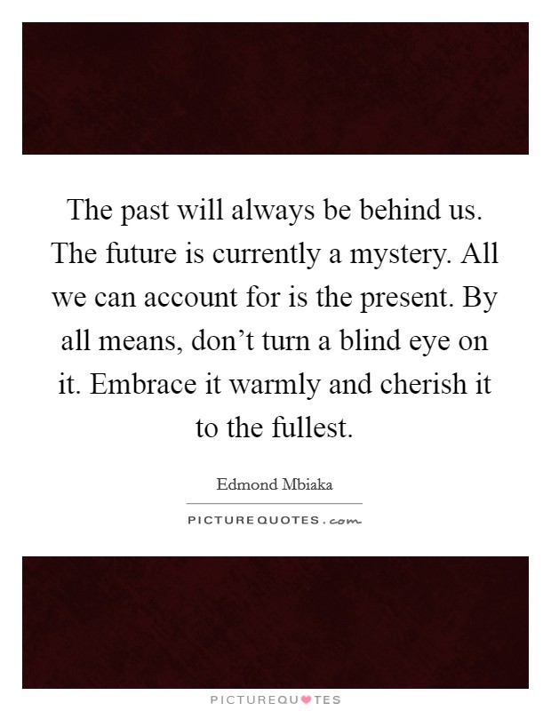 The past will always be behind us. The future is currently a mystery. All we can account for is the present. By all means, don't turn a blind eye on it. Embrace it warmly and cherish it to the fullest. Picture Quote #1
