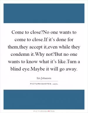Come to close?No one wants to come to close.If it’s done for them,they accept it,even while they condemn it.Why not?But no one wants to know what it’s like.Turn a blind eye.Maybe it will go away Picture Quote #1