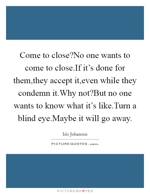 Come to close?No one wants to come to close.If it's done for them,they accept it,even while they condemn it.Why not?But no one wants to know what it's like.Turn a blind eye.Maybe it will go away. Picture Quote #1
