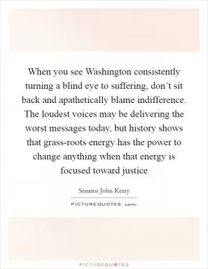 When you see Washington consistently turning a blind eye to suffering, don’t sit back and apathetically blame indifference. The loudest voices may be delivering the worst messages today, but history shows that grass-roots energy has the power to change anything when that energy is focused toward justice Picture Quote #1