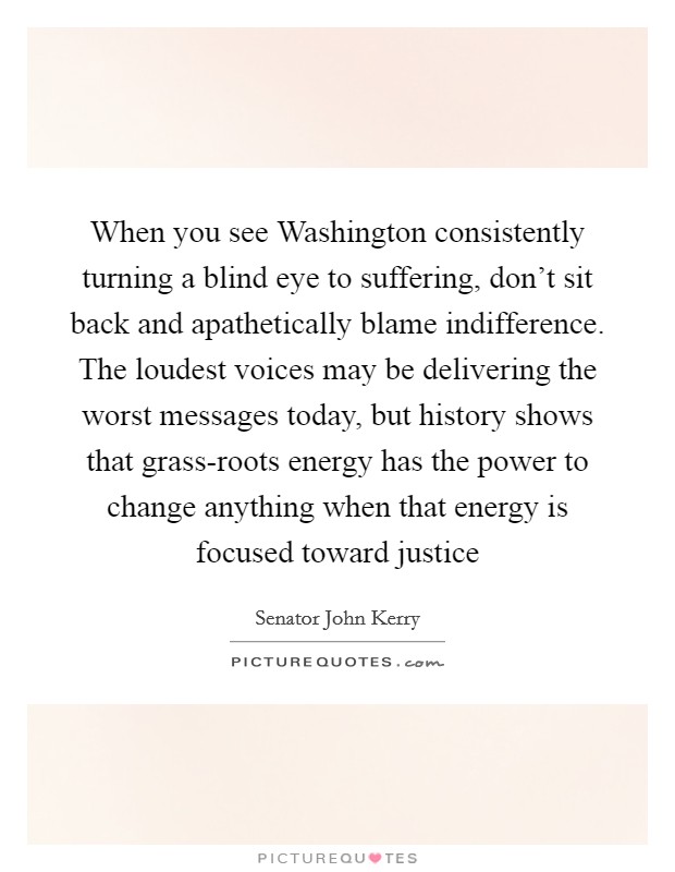 When you see Washington consistently turning a blind eye to suffering, don't sit back and apathetically blame indifference. The loudest voices may be delivering the worst messages today, but history shows that grass-roots energy has the power to change anything when that energy is focused toward justice Picture Quote #1