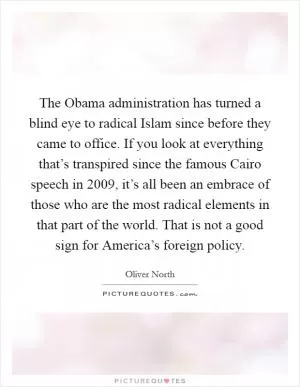The Obama administration has turned a blind eye to radical Islam since before they came to office. If you look at everything that’s transpired since the famous Cairo speech in 2009, it’s all been an embrace of those who are the most radical elements in that part of the world. That is not a good sign for America’s foreign policy Picture Quote #1