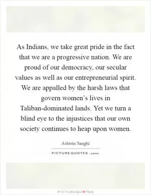 As Indians, we take great pride in the fact that we are a progressive nation. We are proud of our democracy, our secular values as well as our entrepreneurial spirit. We are appalled by the harsh laws that govern women’s lives in Taliban-dominated lands. Yet we turn a blind eye to the injustices that our own society continues to heap upon women Picture Quote #1