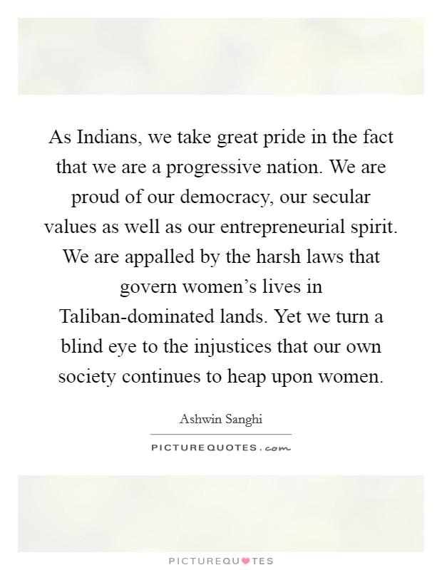 As Indians, we take great pride in the fact that we are a progressive nation. We are proud of our democracy, our secular values as well as our entrepreneurial spirit. We are appalled by the harsh laws that govern women's lives in Taliban-dominated lands. Yet we turn a blind eye to the injustices that our own society continues to heap upon women. Picture Quote #1
