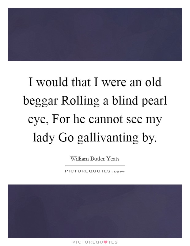 I would that I were an old beggar Rolling a blind pearl eye, For he cannot see my lady Go gallivanting by. Picture Quote #1