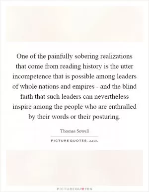 One of the painfully sobering realizations that come from reading history is the utter incompetence that is possible among leaders of whole nations and empires - and the blind faith that such leaders can nevertheless inspire among the people who are enthralled by their words or their posturing Picture Quote #1