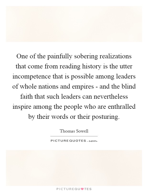 One of the painfully sobering realizations that come from reading history is the utter incompetence that is possible among leaders of whole nations and empires - and the blind faith that such leaders can nevertheless inspire among the people who are enthralled by their words or their posturing. Picture Quote #1