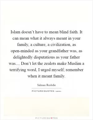 Islam doesn’t have to mean blind faith. It can mean what it always meant in your family, a culture, a civilization, as open-minded as your grandfather was, as delightedly disputatious as your father was.... Don’t let the zealots make Muslim a terrifying word, I urged myself; remember when it meant family Picture Quote #1