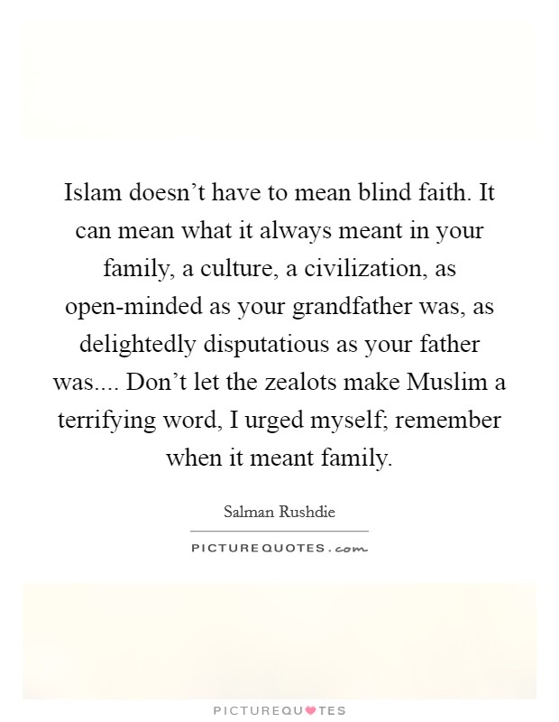 Islam doesn't have to mean blind faith. It can mean what it always meant in your family, a culture, a civilization, as open-minded as your grandfather was, as delightedly disputatious as your father was.... Don't let the zealots make Muslim a terrifying word, I urged myself; remember when it meant family. Picture Quote #1