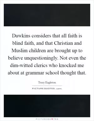 Dawkins considers that all faith is blind faith, and that Christian and Muslim children are brought up to believe unquestioningly. Not even the dim-witted clerics who knocked me about at grammar school thought that Picture Quote #1