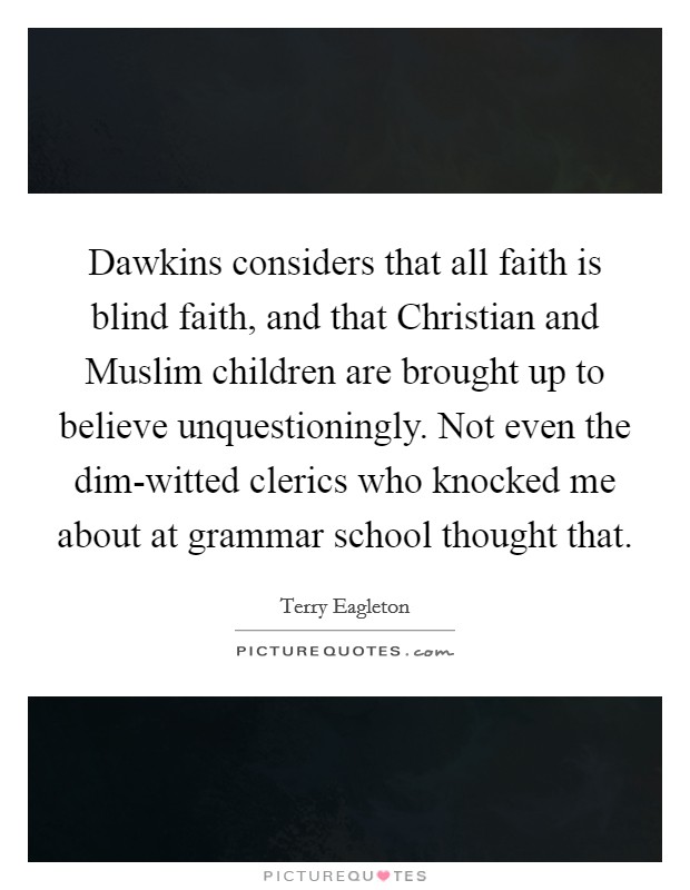 Dawkins considers that all faith is blind faith, and that Christian and Muslim children are brought up to believe unquestioningly. Not even the dim-witted clerics who knocked me about at grammar school thought that. Picture Quote #1