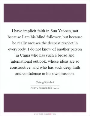 I have implicit faith in Sun Yat-sen, not because I am his blind follower, but because he really arouses the deepest respect in everybody. I do not know of another person in China who has such a broad and international outlook, whose ideas are so constructive, and who has such deep faith and confidence in his own mission Picture Quote #1