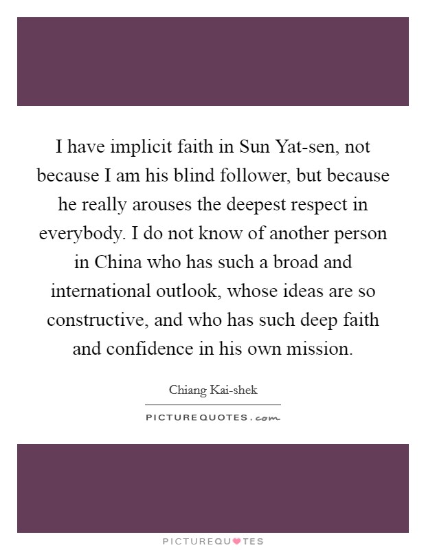 I have implicit faith in Sun Yat-sen, not because I am his blind follower, but because he really arouses the deepest respect in everybody. I do not know of another person in China who has such a broad and international outlook, whose ideas are so constructive, and who has such deep faith and confidence in his own mission. Picture Quote #1