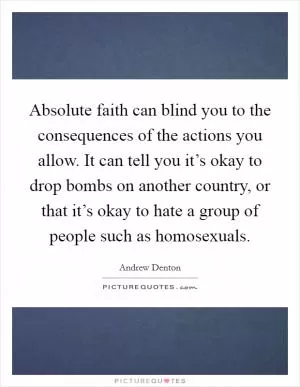 Absolute faith can blind you to the consequences of the actions you allow. It can tell you it’s okay to drop bombs on another country, or that it’s okay to hate a group of people such as homosexuals Picture Quote #1