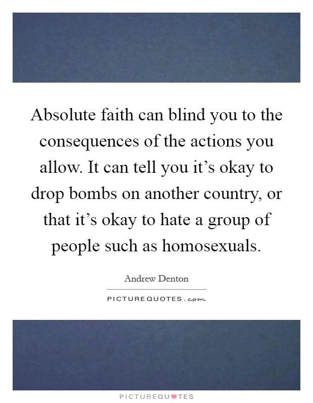 Absolute faith can blind you to the consequences of the actions you allow. It can tell you it's okay to drop bombs on another country, or that it's okay to hate a group of people such as homosexuals. Picture Quote #1
