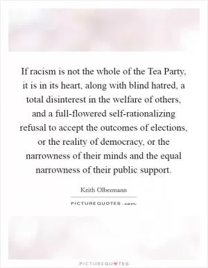 If racism is not the whole of the Tea Party, it is in its heart, along with blind hatred, a total disinterest in the welfare of others, and a full-flowered self-rationalizing refusal to accept the outcomes of elections, or the reality of democracy, or the narrowness of their minds and the equal narrowness of their public support Picture Quote #1