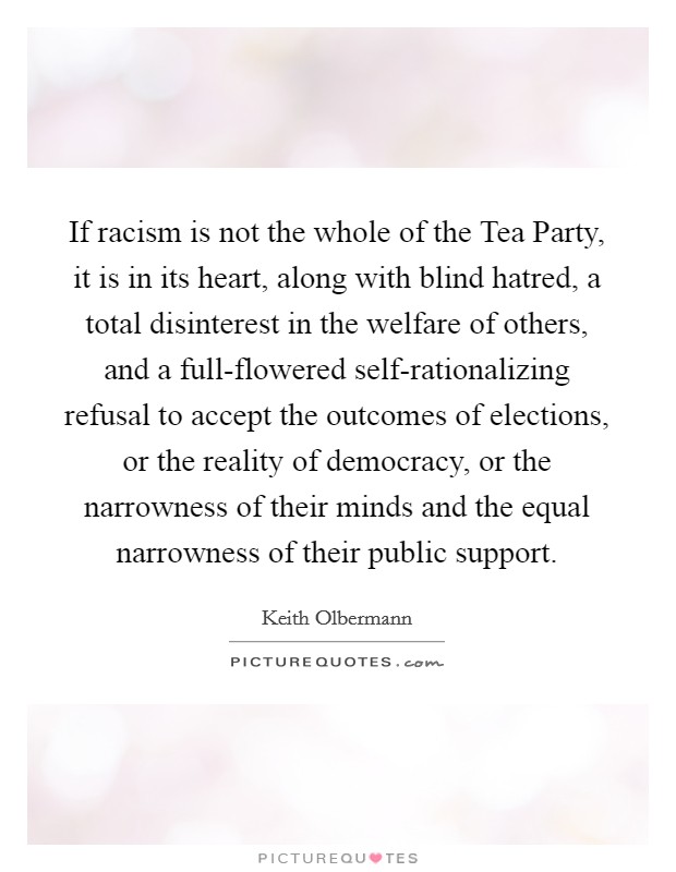 If racism is not the whole of the Tea Party, it is in its heart, along with blind hatred, a total disinterest in the welfare of others, and a full-flowered self-rationalizing refusal to accept the outcomes of elections, or the reality of democracy, or the narrowness of their minds and the equal narrowness of their public support. Picture Quote #1