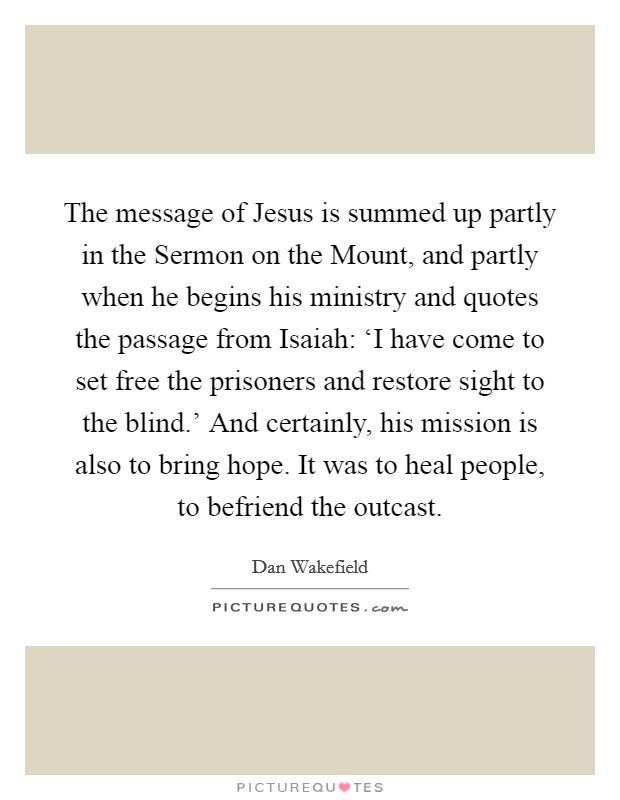 The message of Jesus is summed up partly in the Sermon on the Mount, and partly when he begins his ministry and quotes the passage from Isaiah: ‘I have come to set free the prisoners and restore sight to the blind.' And certainly, his mission is also to bring hope. It was to heal people, to befriend the outcast. Picture Quote #1