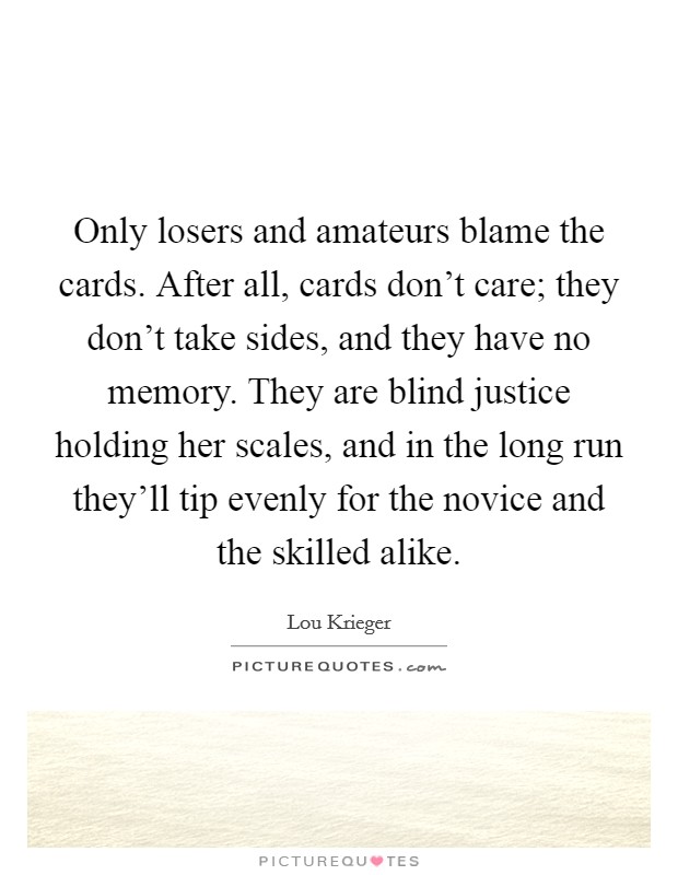 Only losers and amateurs blame the cards. After all, cards don't care; they don't take sides, and they have no memory. They are blind justice holding her scales, and in the long run they'll tip evenly for the novice and the skilled alike. Picture Quote #1