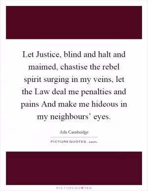 Let Justice, blind and halt and maimed, chastise the rebel spirit surging in my veins, let the Law deal me penalties and pains And make me hideous in my neighbours’ eyes Picture Quote #1