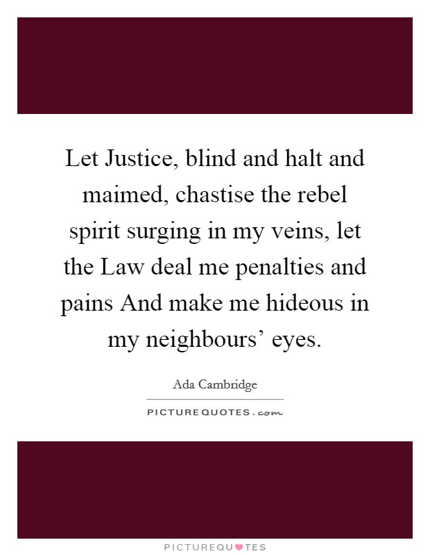 Let Justice, blind and halt and maimed, chastise the rebel spirit surging in my veins, let the Law deal me penalties and pains And make me hideous in my neighbours' eyes. Picture Quote #1
