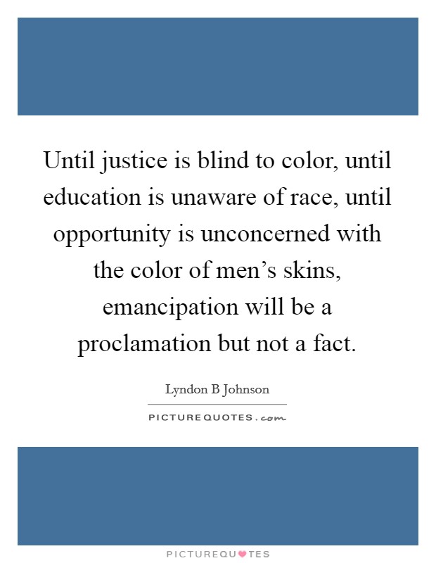 Until justice is blind to color, until education is unaware of race, until opportunity is unconcerned with the color of men's skins, emancipation will be a proclamation but not a fact. Picture Quote #1