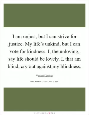 I am unjust, but I can strive for justice. My life’s unkind, but I can vote for kindness. I, the unloving, say life should be lovely. I, that am blind, cry out against my blindness Picture Quote #1