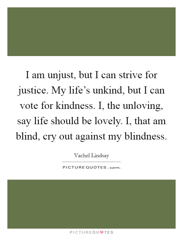 I am unjust, but I can strive for justice. My life's unkind, but I can vote for kindness. I, the unloving, say life should be lovely. I, that am blind, cry out against my blindness. Picture Quote #1