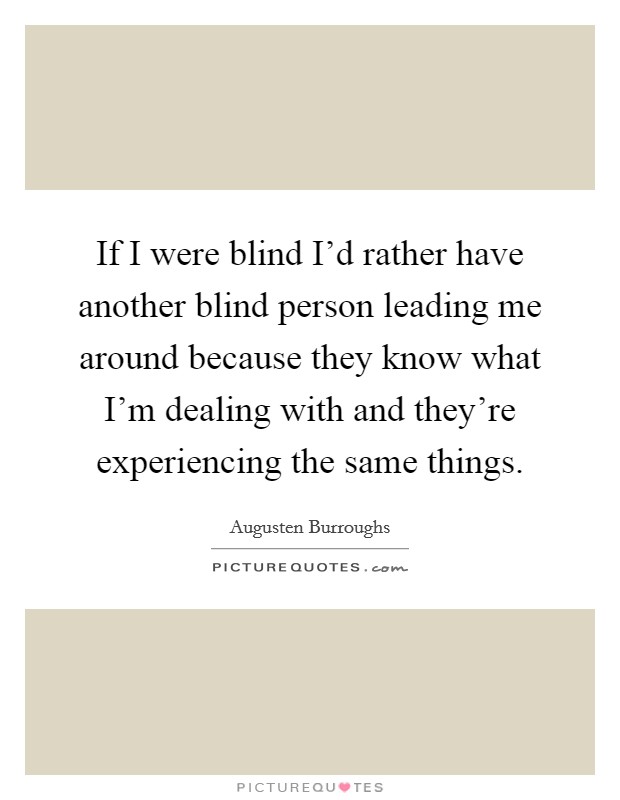 If I were blind I'd rather have another blind person leading me around because they know what I'm dealing with and they're experiencing the same things. Picture Quote #1