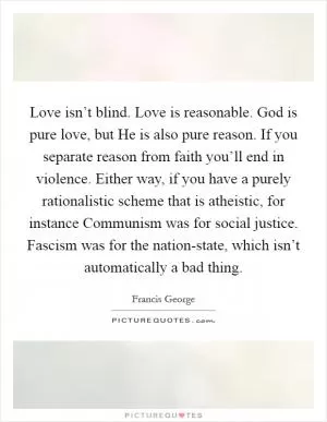 Love isn’t blind. Love is reasonable. God is pure love, but He is also pure reason. If you separate reason from faith you’ll end in violence. Either way, if you have a purely rationalistic scheme that is atheistic, for instance Communism was for social justice. Fascism was for the nation-state, which isn’t automatically a bad thing Picture Quote #1