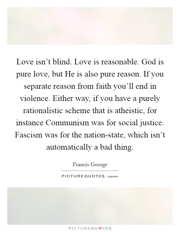 Love isn't blind. Love is reasonable. God is pure love, but He is also pure reason. If you separate reason from faith you'll end in violence. Either way, if you have a purely rationalistic scheme that is atheistic, for instance Communism was for social justice. Fascism was for the nation-state, which isn't automatically a bad thing. Picture Quote #1