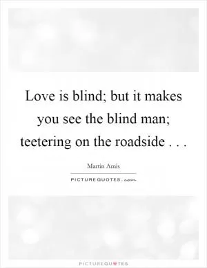 Love is blind; but it makes you see the blind man; teetering on the roadside . .  Picture Quote #1
