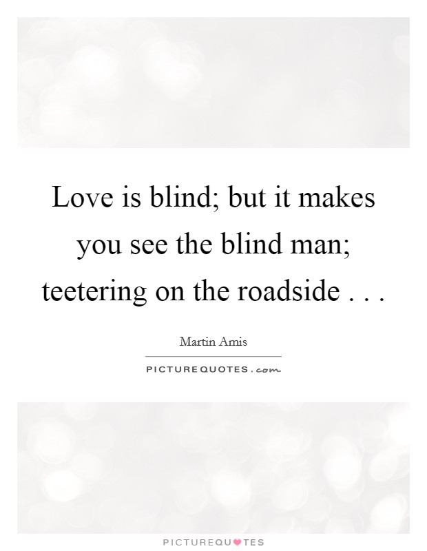 Love is blind; but it makes you see the blind man; teetering on the roadside . . . Picture Quote #1