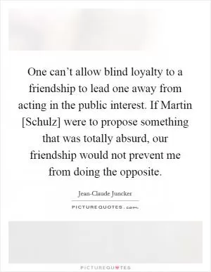 One can’t allow blind loyalty to a friendship to lead one away from acting in the public interest. If Martin [Schulz] were to propose something that was totally absurd, our friendship would not prevent me from doing the opposite Picture Quote #1