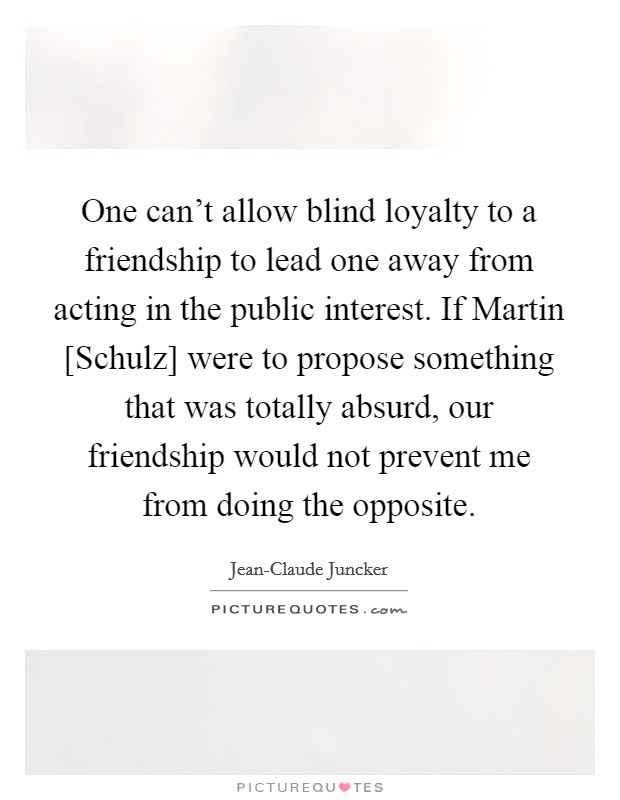 One can't allow blind loyalty to a friendship to lead one away from acting in the public interest. If Martin [Schulz] were to propose something that was totally absurd, our friendship would not prevent me from doing the opposite. Picture Quote #1