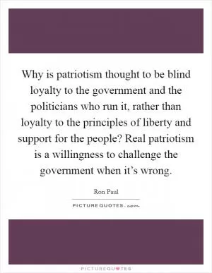 Why is patriotism thought to be blind loyalty to the government and the politicians who run it, rather than loyalty to the principles of liberty and support for the people? Real patriotism is a willingness to challenge the government when it’s wrong Picture Quote #1