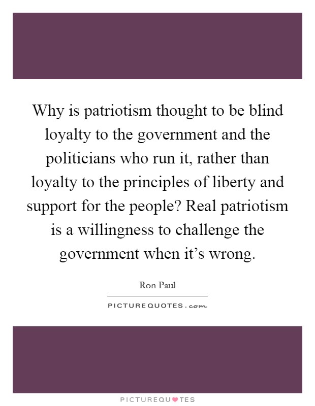 Why is patriotism thought to be blind loyalty to the government and the politicians who run it, rather than loyalty to the principles of liberty and support for the people? Real patriotism is a willingness to challenge the government when it's wrong. Picture Quote #1