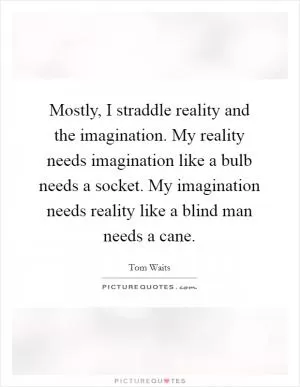 Mostly, I straddle reality and the imagination. My reality needs imagination like a bulb needs a socket. My imagination needs reality like a blind man needs a cane Picture Quote #1