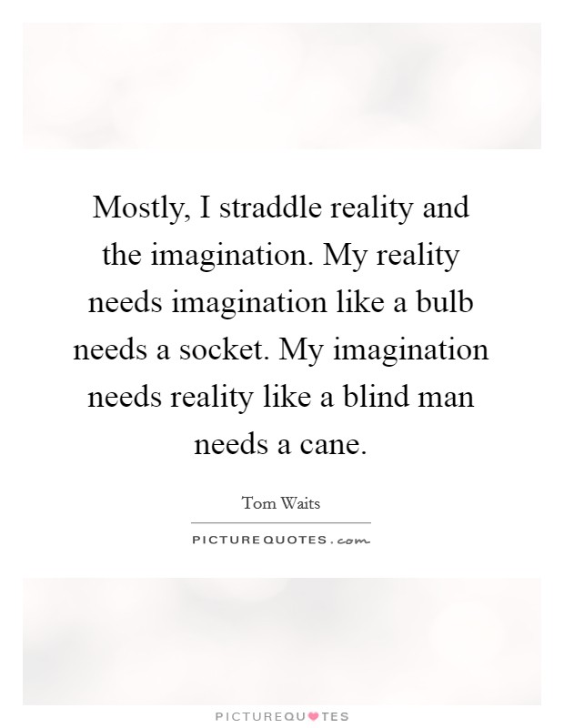 Mostly, I straddle reality and the imagination. My reality needs imagination like a bulb needs a socket. My imagination needs reality like a blind man needs a cane. Picture Quote #1