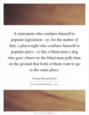 A statesman who confines himself to popular legislation - or, for the matter of that, a playwright who confines himself to popular plays - is like a blind man’s dog who goes wherever the blind man pulls him, on the ground that both of them want to go to the same place Picture Quote #1