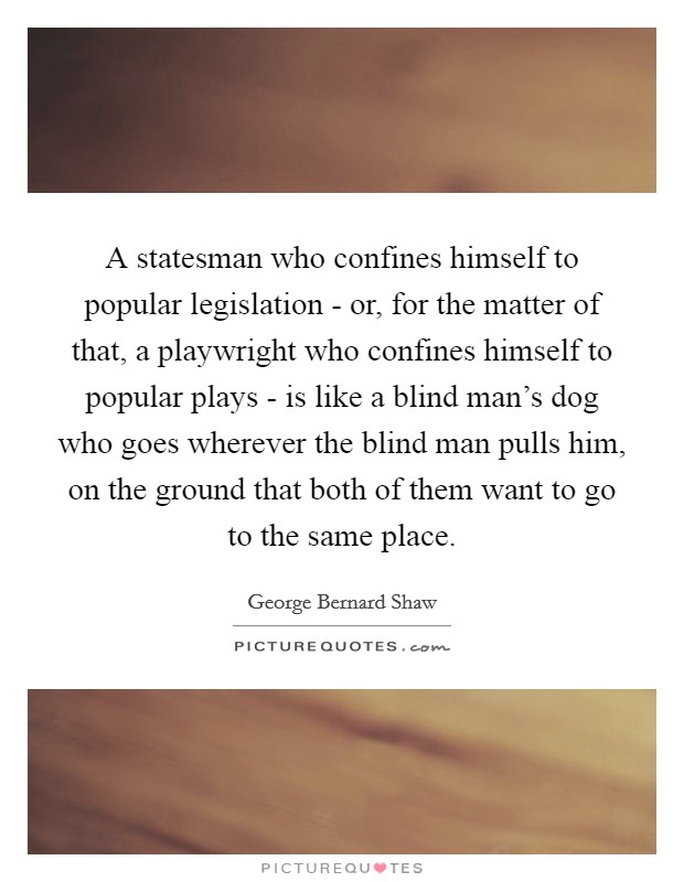 A statesman who confines himself to popular legislation - or, for the matter of that, a playwright who confines himself to popular plays - is like a blind man's dog who goes wherever the blind man pulls him, on the ground that both of them want to go to the same place. Picture Quote #1