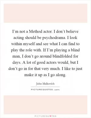I’m not a Method actor. I don’t believe acting should be psychodrama. I look within myself and see what I can find to play the role with. If I’m playing a blind man, I don’t go around blindfolded for days. A lot of good actors would, but I don’t go in for that very much. I like to just make it up as I go along Picture Quote #1