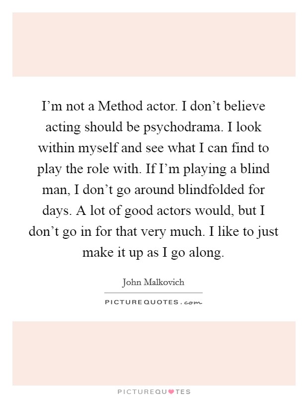I'm not a Method actor. I don't believe acting should be psychodrama. I look within myself and see what I can find to play the role with. If I'm playing a blind man, I don't go around blindfolded for days. A lot of good actors would, but I don't go in for that very much. I like to just make it up as I go along. Picture Quote #1