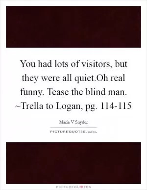 You had lots of visitors, but they were all quiet.Oh real funny. Tease the blind man. ~Trella to Logan, pg. 114-115 Picture Quote #1