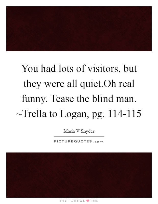 You had lots of visitors, but they were all quiet.Oh real funny. Tease the blind man. ~Trella to Logan, pg. 114-115 Picture Quote #1