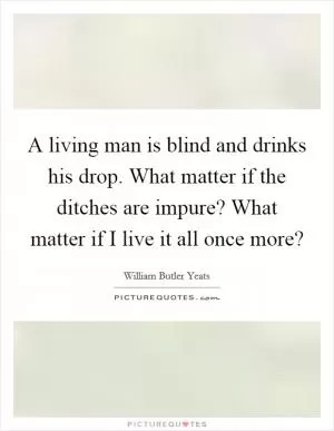 A living man is blind and drinks his drop. What matter if the ditches are impure? What matter if I live it all once more? Picture Quote #1