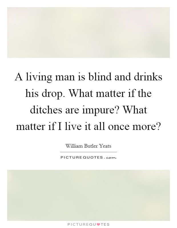 A living man is blind and drinks his drop. What matter if the ditches are impure? What matter if I live it all once more? Picture Quote #1