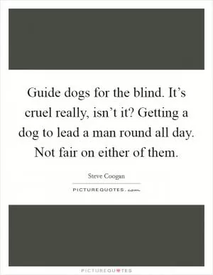 Guide dogs for the blind. It’s cruel really, isn’t it? Getting a dog to lead a man round all day. Not fair on either of them Picture Quote #1