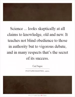Science ... looks skeptically at all claims to knowledge, old and new. It teaches not blind obedience to those in authority but to vigorous debate, and in many respects that’s the secret of its success Picture Quote #1