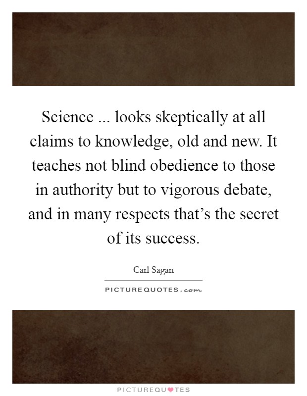 Science ... looks skeptically at all claims to knowledge, old and new. It teaches not blind obedience to those in authority but to vigorous debate, and in many respects that's the secret of its success. Picture Quote #1
